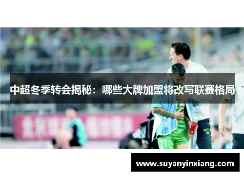 中超冬季转会揭秘：哪些大牌加盟将改写联赛格局